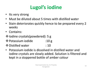 Lugol’s iodine
• Its very strong
• Must be diluted about 5 times with distilled water
• Stain deteriorates quickly hence to be prepared every 2
weeks
• Contains:
Iodine crystals(powdered): 5 g
Potassium iodide :10 g
Distilled water : 10
• Potassium iodide is dissolved in distilled water and
iodine crystals are slowly added. Solution is filtered and
kept in a stoppered bottle of amber colour
Stool examination by Dr. Priyanka
Buragohain
53
 