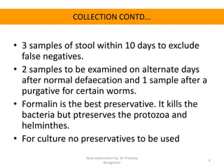 COLLECTION CONTD...
• 3 samples of stool within 10 days to exclude
false negatives.
• 2 samples to be examined on alternate days
after normal defaecation and 1 sample after a
purgative for certain worms.
• Formalin is the best preservative. It kills the
bacteria but ptreserves the protozoa and
helminthes.
• For culture no preservatives to be used
Stool examination by Dr. Priyanka
Buragohain
6
 