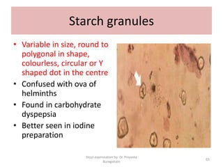 Starch granules
• Variable in size, round to
polygonal in shape,
colourless, circular or Y
shaped dot in the centre
• Confused with ova of
helminths
• Found in carbohydrate
dyspepsia
• Better seen in iodine
preparation
Stool examination by Dr. Priyanka
Buragohain
65
 