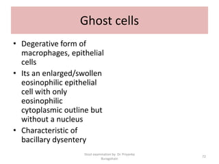 Ghost cells
• Degerative form of
macrophages, epithelial
cells
• Its an enlarged/swollen
eosinophilic epithelial
cell with only
eosinophilic
cytoplasmic outline but
without a nucleus
• Characteristic of
bacillary dysentery
Stool examination by Dr. Priyanka
Buragohain
72
 