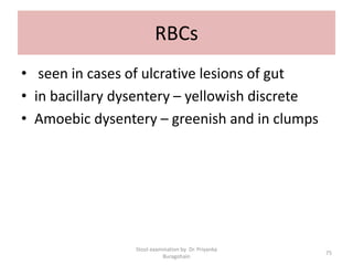 RBCs
• seen in cases of ulcrative lesions of gut
• in bacillary dysentery – yellowish discrete
• Amoebic dysentery – greenish and in clumps
Stool examination by Dr. Priyanka
Buragohain
75
 