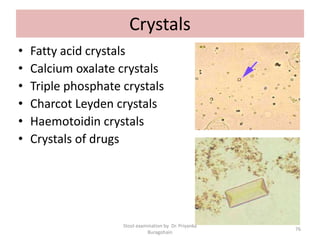 Crystals
• Fatty acid crystals
• Calcium oxalate crystals
• Triple phosphate crystals
• Charcot Leyden crystals
• Haemotoidin crystals
• Crystals of drugs
Stool examination by Dr. Priyanka
Buragohain
76
 