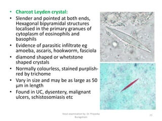 • Charcot Leyden crystal:
• Slender and pointed at both ends,
Hexagonal bipyramidal structures
localised in the primary granues of
cytoplasm of eosinophils and
basophils
• Evidence of parasitic infiltrate eg
amoeba, ascaris, hookworm, fasciola
• diamond shaped or whetstone
shaped crystals
• Normally colourless, stained purplish-
red by trichome
• Vary in size and may be as large as 50
µm in length
• Found in UC, dysentery, malignant
ulcers, schistosomiasis etc
Stool examination by Dr. Priyanka
Buragohain
77
 