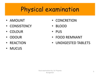 Physical examination
• AMOUNT
• CONSISTENCY
• COLOUR
• ODOUR
• REACTION
• MUCUS
• CONCRETION
• BLOOD
• PUS
• FOOD REMNANT
• UNDIGESTED TABLETS
Stool examination by Dr. Priyanka
Buragohain
9
 