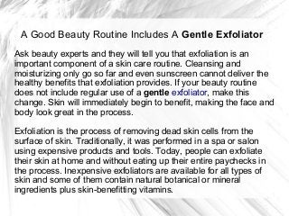 A Good Beauty Routine Includes A Gentle Exfoliator
Ask beauty experts and they will tell you that exfoliation is an
important component of a skin care routine. Cleansing and
moisturizing only go so far and even sunscreen cannot deliver the
healthy benefits that exfoliation provides. If your beauty routine
does not include regular use of a gentle exfoliator, make this
change. Skin will immediately begin to benefit, making the face and
body look great in the process.

Exfoliation is the process of removing dead skin cells from the
surface of skin. Traditionally, it was performed in a spa or salon
using expensive products and tools. Today, people can exfoliate
their skin at home and without eating up their entire paychecks in
the process. Inexpensive exfoliators are available for all types of
skin and some of them contain natural botanical or mineral
ingredients plus skin-benefitting vitamins.
 