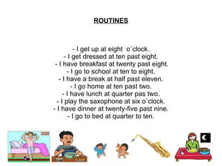 ROUTINES



          - I get up at eight o´clock.
      - I get dressed at ten past eight.
 - I have breakfast at twenty past eight.
       - I go to school at ten to eight.
   - I have a break at half past eleven.
         - I go home at ten past two.
     - I have lunch at quarter pas two.
  - I play the saxophone at six o´clock.
- I have dinner at twenty-five past nine.
        - I go to bed at quarter to ten.
 