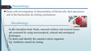 Haematology:
Deals with investigations of abnormalities of blood cells, their precursors
and of the haemostatic & clotting mechanisms
Microbiology:
• In this discipline body fluids, mucosal surfaces and excised tissues
are examined by using microscopical, cultural and serological
techniques.
 To detect and identify the causative micro organism
 Eg: Antibiotic sensitivity testing
11
 