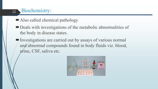 Biochemistry:
Also called chemical pathology
Deals with investigations of the metabolic abnormalities of
the body in disease states.
Investigations are carried out by assays of various normal
and abnormal compounds found in body fluids viz. blood,
urine, CSF, saliva etc.
12
 