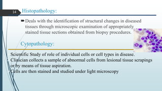 Histopathology:
Deals with the identification of structural changes in diseased
tissues through microscopic examination of appropriately
stained tissue sections obtained from biopsy procedures.
Cytopathology:
Scientific Study of role of individual cells or cell types in disease.
Clinician collects a sample of abnormal cells from lesional tissue scrapings
or by means of tissue aspiration.
Cells are then stained and studied under light microscopy
14
 