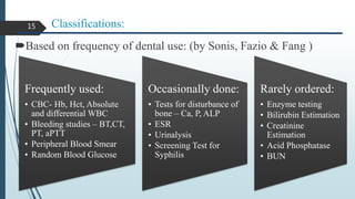 Classifications:
Based on frequency of dental use: (by Sonis, Fazio & Fang )
Frequently used:
• CBC- Hb, Hct, Absolute
and differential WBC
• Bleeding studies – BT,CT,
PT, aPTT
• Peripheral Blood Smear
• Random Blood Glucose
Occasionally done:
• Tests for disturbance of
bone – Ca, P, ALP
• ESR
• Urinalysis
• Screening Test for
Syphilis
Rarely ordered:
• Enzyme testing
• Bilirubin Estimation
• Creatinine
Estimation
• Acid Phosphatase
• BUN
15
 