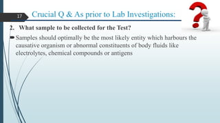 Crucial Q & As prior to Lab Investigations:
2. What sample to be collected for the Test?
Samples should optimally be the most likely entity which harbours the
causative organism or abnormal constituents of body fluids like
electrolytes, chemical compounds or antigens
17
 