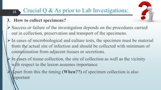 Crucial Q & As prior to Lab Investigations:
3. How to collect specimens?
 Success or failure of the investigation depends on the procedures carried
out in collection, preservation and transport of the specimens.
 In cases of microbiological and culture tests, the specimen must be material
from the actual site of infection and should be collected with minimum of
contamination from adjacent tissues or secretions.
 In cases of tissue collection, the site of collection as well as the vicinity
with respect to the lesion assumes importance
 Apart from this the timing (When??) of specimen collection is also
important
18
 