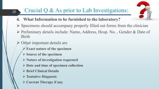 Crucial Q & As prior to Lab Investigations:
4. What Information to be furnished to the laboratory?
 Specimens should accompany properly filled out forms from the clinician
 Preliminary details include: Name, Address, Hosp. No. , Gender & Date of
Birth
 Other important details are
 Exact nature of the specimen
 Source of the specimen
 Nature of investigation requested
 Date and time of specimen collection
 Brief Clinical Details
 Tentative Diagnosis
 Current Therapy if any
20
 