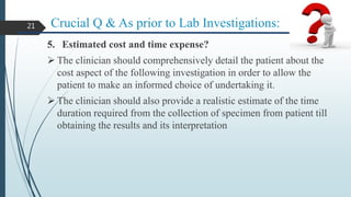 Crucial Q & As prior to Lab Investigations:
5. Estimated cost and time expense?
 The clinician should comprehensively detail the patient about the
cost aspect of the following investigation in order to allow the
patient to make an informed choice of undertaking it.
 The clinician should also provide a realistic estimate of the time
duration required from the collection of specimen from patient till
obtaining the results and its interpretation
21
 