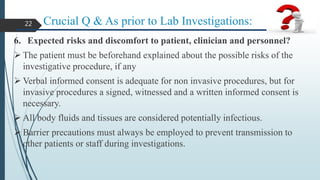 Crucial Q & As prior to Lab Investigations:
6. Expected risks and discomfort to patient, clinician and personnel?
 The patient must be beforehand explained about the possible risks of the
investigative procedure, if any
 Verbal informed consent is adequate for non invasive procedures, but for
invasive procedures a signed, witnessed and a written informed consent is
necessary.
 All body fluids and tissues are considered potentially infectious.
 Barrier precautions must always be employed to prevent transmission to
other patients or staff during investigations.
22
 
