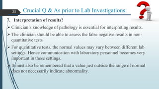 Crucial Q & As prior to Lab Investigations:
7. Interpretation of results?
 Clinician’s knowledge of pathology is essential for interpreting results.
 The clinician should be able to assess the false negative results in non-
quantitative tests
 For quantitative tests, the normal values may vary between different lab
settings. Hence communication with laboratory personnel becomes very
important in these settings.
 It must also be remembered that a value just outside the range of normal
does not necessarily indicate abnormality.
23
 