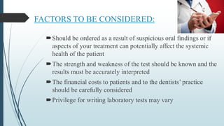 FACTORS TO BE CONSIDERED:
Should be ordered as a result of suspicious oral findings or if
aspects of your treatment can potentially affect the systemic
health of the patient
The strength and weakness of the test should be known and the
results must be accurately interpreted
The financial costs to patients and to the dentists’ practice
should be carefully considered
Privilege for writing laboratory tests may vary
 