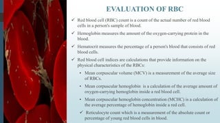  Red blood cell (RBC) count is a count of the actual number of red blood
cells in a person's sample of blood.
 Hemoglobin measures the amount of the oxygen-carrying protein in the
blood.
 Hematocrit measures the percentage of a person's blood that consists of red
blood cells.
 Red blood cell indices are calculations that provide information on the
physical characteristics of the RBCs:
• Mean corpuscular volume (MCV) is a measurement of the average size
of RBCs.
• Mean corpuscular hemoglobin is a calculation of the average amount of
oxygen-carrying hemoglobin inside a red blood cell.
• Mean corpuscular hemoglobin concentration (MCHC) is a calculation of
the average percentage of hemoglobin inside a red cell.
 Reticulocyte count which is a measurement of the absolute count or
percentage of young red blood cells in blood.
EVALUATION OF RBC
 