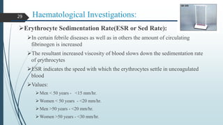 Haematological Investigations:
Erythrocyte Sedimentation Rate(ESR or Sed Rate):
In certain febrile diseases as well as in others the amount of circulating
fibrinogen is increased
The resultant increased viscosity of blood slows down the sedimentation rate
of erythrocytes
ESR indicates the speed with which the erythrocytes settle in uncoagulated
blood
Values:
Men < 50 years - <15 mm/hr.
Women < 50 years - <20 mm/hr.
Men >50 years - <20 mm/hr.
Women >50 years - <30 mm/hr.
29
 