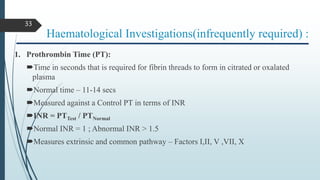 Haematological Investigations(infrequently required) :
1. Prothrombin Time (PT):
Time in seconds that is required for fibrin threads to form in citrated or oxalated
plasma
Normal time – 11-14 secs
Measured against a Control PT in terms of INR
INR = PTTest / PTNormal
Normal INR = 1 ; Abnormal INR > 1.5
Measures extrinsic and common pathway – Factors I,II, V ,VII, X
33
 