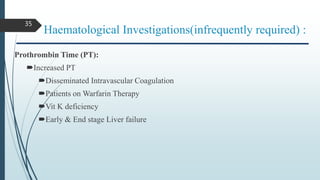 Haematological Investigations(infrequently required) :
Prothrombin Time (PT):
Increased PT
Disseminated Intravascular Coagulation
Patients on Warfarin Therapy
Vit K deficiency
Early & End stage Liver failure
35
 