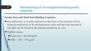 Haematological Investigations(infrequently
required) :
Serum Iron and Total Iron Binding Capacity:
Iron deficiency is usually detected on the basis of the amount of iron
bound to transferrin in the plasma(serum iron) and the total amount of
iron that can be bound to the plasma transferrin in vitro
Normal values
Serum iron – 80-180 µg/dl
TIBC – 250 – 370 µg/dl
37
 