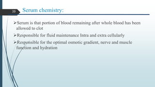Serum chemistry:
Serum is that portion of blood remaining after whole blood has been
allowed to clot
Responsible for fluid maintenance Intra and extra cellularly
Responsible for the optimal osmotic gradient, nerve and muscle
function and hydration
39
 