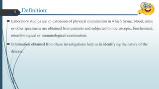 Definition:
 Laboratory studies are an extension of physical examination in which tissue, blood, urine
or other specimens are obtained from patients and subjected to microscopic, biochemical,
microbiological or immunological examination.
 Information obtained from these investigations help us in identifying the nature of the
disease.
4
 