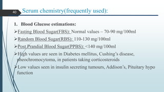 Serum chemistry(frequently used):
1. Blood Glucose estimations:
Fasting Blood Sugar(FBS): Normal values – 70-90 mg/100ml
Random Blood Sugar(RBS): 110-130 mg/100ml
Post Prandial Blood Sugar(PPBS): <140 mg/100ml
High values are seen in Diabetes mellitus, Cushing’s disease,
pheochromocytoma, in patients taking corticosteroids
Low values seen in insulin secreting tumours, Addison’s, Pituitary hypo
function
40
 