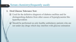 Serum chemistry(frequently used):
2. Oral Glucose Tolerance Test:
 Used for the definitive diagnosis of diabetes mellitus and for
distinguishing diabetes from other causes of hyperglycaemia like
hyperthyroidism
 Should be performed on only healthy ambulatory patients who are
not under any drugs which may interfere with glucose estimation
41
 