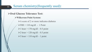Serum chemistry(frequently used):
Oral Glucose Tolerance Test:
Wilkerson Point System:
A score of 2 or more indicates diabetes
FBS > 110 mg/dl - 1 Point
1 hour > 170 mg/dl – 0.5 point
2 hour > 120 mg/dl – 0.5 point
3 hour > 110 mg/dl – 1 point
44
 