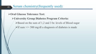 Serum chemistry(frequently used):
Oral Glucose Tolerance Test:
University Group Diabetes Program Criteria:
Based on the sum of 1,2 and 3 hr. levels of Blood sugar
If sum >/= 500 mg/dl a diagnosis of diabetes is made
45
 