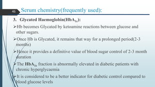 Serum chemistry(frequently used):
3. Glycated Haemoglobin(HbA1c):
Hb becomes Glycated by ketoamine reactions between glucose and
other sugars.
Once Hb is Glycated, it remains that way for a prolonged period(2-3
months)
Hence it provides a definitive value of blood sugar control of 2-3 month
duration
The HbA1c fraction is abnormally elevated in diabetic patients with
chronic hyperglycaemia
It is considered to be a better indicator for diabetic control compared to
blood glucose levels
46
 