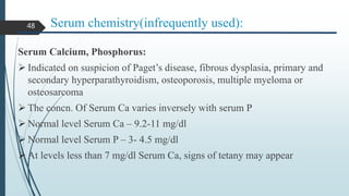 Serum chemistry(infrequently used):
Serum Calcium, Phosphorus:
 Indicated on suspicion of Paget’s disease, fibrous dysplasia, primary and
secondary hyperparathyroidism, osteoporosis, multiple myeloma or
osteosarcoma
 The concn. Of Serum Ca varies inversely with serum P
 Normal level Serum Ca – 9.2-11 mg/dl
 Normal level Serum P – 3- 4.5 mg/dl
 At levels less than 7 mg/dl Serum Ca, signs of tetany may appear
48
 