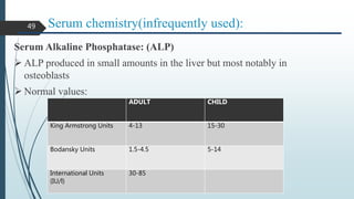 Serum chemistry(infrequently used):
Serum Alkaline Phosphatase: (ALP)
 ALP produced in small amounts in the liver but most notably in
osteoblasts
 Normal values:
ADULT CHILD
King Armstrong Units 4-13 15-30
Bodansky Units 1.5-4.5 5-14
International Units
(IU/l)
30-85
49
 