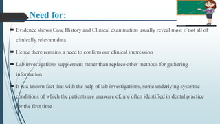 Need for:
 Evidence shows Case History and Clinical examination usually reveal most if not all of
clinically relevant data
 Hence there remains a need to confirm our clinical impression
 Lab investigations supplement rather than replace other methods for gathering
information
 It is a known fact that with the help of lab investigations, some underlying systemic
conditions of which the patients are unaware of, are often identified in dental practice
for the first time
 