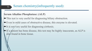Serum chemistry(infrequently used):
Serum Alkaline Phosphatase: (ALP)
This test is very useful for diagnosing biliary obstruction.
Even in mild cases of obstructive disease, this enzyme is elevated.
It is not very useful for diagnosing cirrhosis.
If a patient has bone disease, this test may be highly inaccurate, as ALP is
also found in bone tissue.
51
 