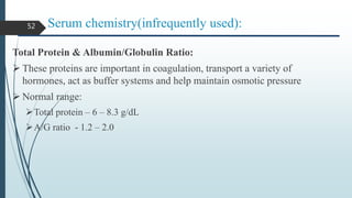 Serum chemistry(infrequently used):
Total Protein & Albumin/Globulin Ratio:
 These proteins are important in coagulation, transport a variety of
hormones, act as buffer systems and help maintain osmotic pressure
 Normal range:
Total protein – 6 – 8.3 g/dL
A/G ratio - 1.2 – 2.0
52
 