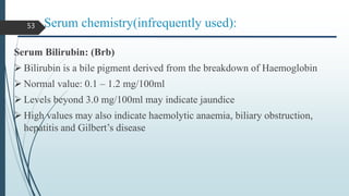 Serum chemistry(infrequently used):
Serum Bilirubin: (Brb)
 Bilirubin is a bile pigment derived from the breakdown of Haemoglobin
 Normal value: 0.1 – 1.2 mg/100ml
 Levels beyond 3.0 mg/100ml may indicate jaundice
 High values may also indicate haemolytic anaemia, biliary obstruction,
hepatitis and Gilbert’s disease
53
 