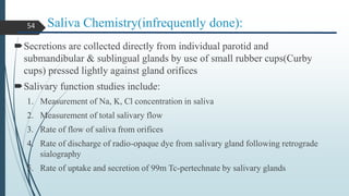 Saliva Chemistry(infrequently done):
Secretions are collected directly from individual parotid and
submandibular & sublingual glands by use of small rubber cups(Curby
cups) pressed lightly against gland orifices
Salivary function studies include:
1. Measurement of Na, K, Cl concentration in saliva
2. Measurement of total salivary flow
3. Rate of flow of saliva from orifices
4. Rate of discharge of radio-opaque dye from salivary gland following retrograde
sialography
5. Rate of uptake and secretion of 99m Tc-pertechnate by salivary glands
54
 