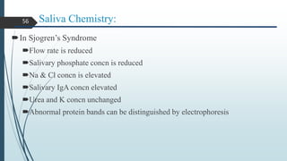 Saliva Chemistry:
In Sjogren’s Syndrome
Flow rate is reduced
Salivary phosphate concn is reduced
Na & Cl concn is elevated
Salivary IgA concn elevated
Urea and K concn unchanged
Abnormal protein bands can be distinguished by electrophoresis
56
 