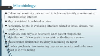Microbiology:
Culture and sensitivity tests are used to isolate and identify causative micro
organisms of an infection
May be obtained from blood or urine
Particularly helpful in evaluating infections related to throat, sinuses, root
canals or bone.
Sensitivity tests may also be ordered when patient relapses, the
identification of the organism is uncertain or the disease is severe
Most common limitation is the delay in receiving the report
Another problem is: in-vitro testing may not necessarily predict the same
result as in-vivo testing
58
 