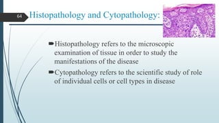 Histopathology and Cytopathology:
Histopathology refers to the microscopic
examination of tissue in order to study the
manifestations of the disease
Cytopathology refers to the scientific study of role
of individual cells or cell types in disease
64
 
