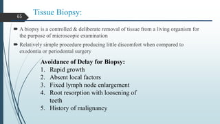 Tissue Biopsy:
 A biopsy is a controlled & deliberate removal of tissue from a living organism for
the purpose of microscopic examination
 Relatively simple procedure producing little discomfort when compared to
exodontia or periodontal surgery
65
Avoidance of Delay for Biopsy:
1. Rapid growth
2. Absent local factors
3. Fixed lymph node enlargement
4. Root resorption with loosening of
teeth
5. History of malignancy
 