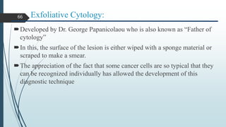 Exfoliative Cytology:
Developed by Dr. George Papanicolaou who is also known as “Father of
cytology”
In this, the surface of the lesion is either wiped with a sponge material or
scraped to make a smear.
The appreciation of the fact that some cancer cells are so typical that they
can be recognized individually has allowed the development of this
diagnostic technique
66
 