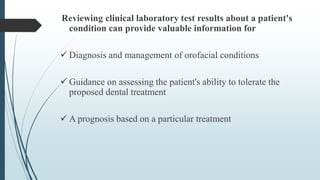 Reviewing clinical laboratory test results about a patient's
condition can provide valuable information for
 Diagnosis and management of orofacial conditions
 Guidance on assessing the patient's ability to tolerate the
proposed dental treatment
 A prognosis based on a particular treatment
 
