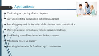 Applications:
 Confirming or rejecting clinical diagnosis
 Providing suitable guidelines in patient management
 Providing prognostic information of the diseases under consideration
 Detecting diseases through case-finding screening methods
 Establishing normal baseline values before treatment
 Monitoring follow up therapy
 Providing information for Medico-Legal consultations
7
 