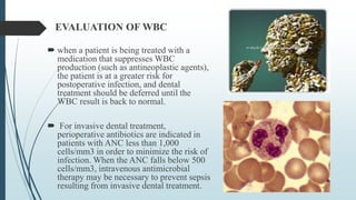 EVALUATION OF WBC
 when a patient is being treated with a
medication that suppresses WBC
production (such as antineoplastic agents),
the patient is at a greater risk for
postoperative infection, and dental
treatment should be deferred until the
WBC result is back to normal.
 For invasive dental treatment,
perioperative antibiotics are indicated in
patients with ANC less than 1,000
cells/mm3 in order to minimize the risk of
infection. When the ANC falls below 500
cells/mm3, intravenous antimicrobial
therapy may be necessary to prevent sepsis
resulting from invasive dental treatment.
 