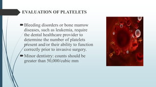 EVALUATION OF PLATELETS
Bleeding disorders or bone marrow
diseases, such as leukemia, require
the dental healthcare provider to
determine the number of platelets
present and/or their ability to function
correctly prior to invasive surgery.
Minor dentistry: counts should be
greater than 50,000/cubic mm
 