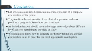 Conclusion:
Lab investigations have become an integral component of a complete
examination of the patient
They confirm the authenticity of our clinical impression and also
provides a prognostic know how post treatment
As Periodontists, we should have a thorough knowledge about different
investigations pertaining to our field of study
We should also know how to correlate our history taking and clinical
examination so as to order for the most appropriate investigation
73
 